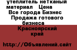 утеплитель неТканый материал › Цена ­ 100 - Все города Бизнес » Продажа готового бизнеса   . Красноярский край